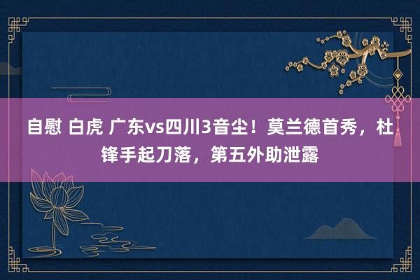 自慰 白虎 广东vs四川3音尘！莫兰德首秀，杜锋手起刀落，第五外助泄露