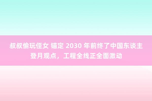 叔叔偷玩侄女 锚定 2030 年前终了中国东谈主登月观点，工程全线正全面激动