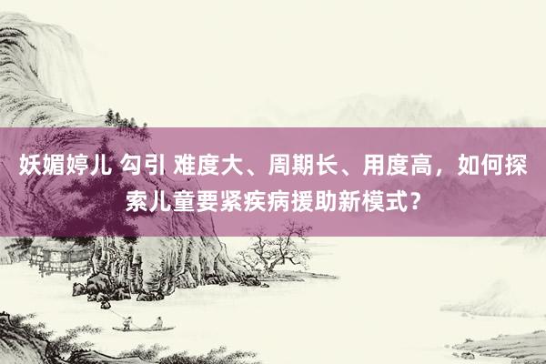 妖媚婷儿 勾引 难度大、周期长、用度高，如何探索儿童要紧疾病援助新模式？