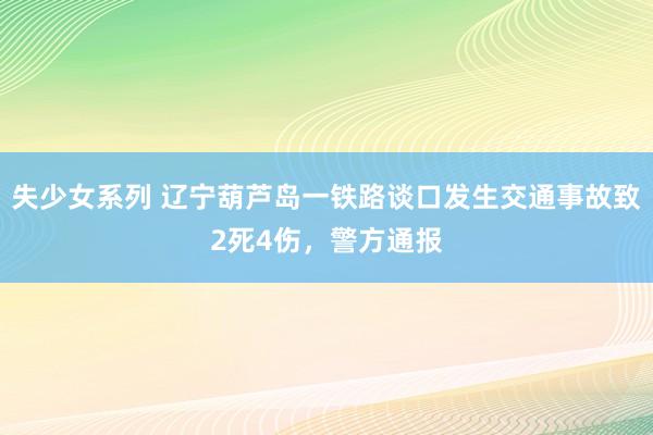 失少女系列 辽宁葫芦岛一铁路谈口发生交通事故致2死4伤，警方通报