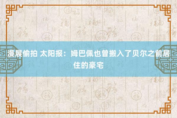 漫展偷拍 太阳报：姆巴佩也曾搬入了贝尔之前居住的豪宅