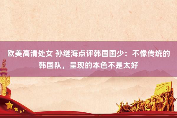 欧美高清处女 孙继海点评韩国国少：不像传统的韩国队，呈现的本色不是太好