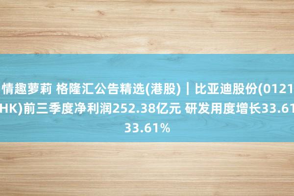 情趣萝莉 格隆汇公告精选(港股)︱比亚迪股份(01211.HK)前三季度净利润252.38亿元 研发用度增长33.61%