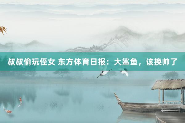 叔叔偷玩侄女 东方体育日报：大鲨鱼，该换帅了