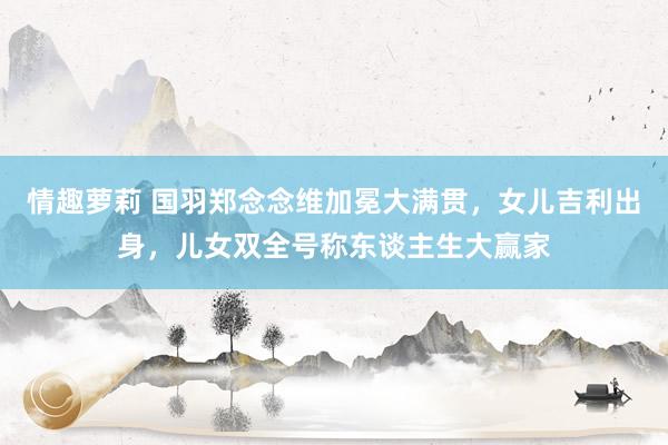 情趣萝莉 国羽郑念念维加冕大满贯，女儿吉利出身，儿女双全号称东谈主生大赢家