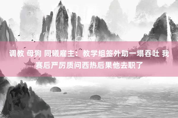 调教 母狗 同曦雇主：教学组签外助一塌吞吐 我赛后严厉质问西热后果他去职了