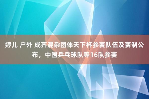 婷儿 户外 成齐混杂团体天下杯参赛队伍及赛制公布，中国乒乓球队等16队参赛