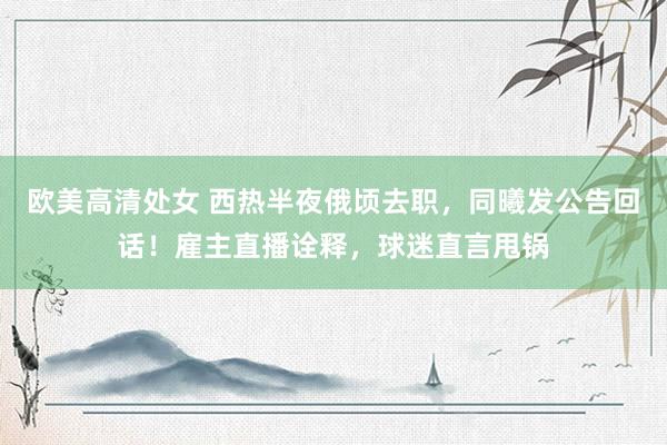 欧美高清处女 西热半夜俄顷去职，同曦发公告回话！雇主直播诠释，球迷直言甩锅