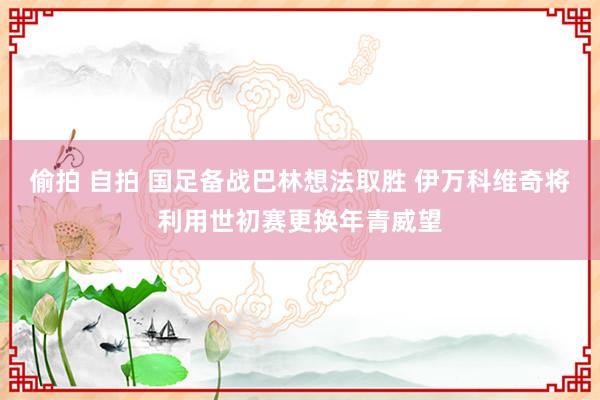 偷拍 自拍 国足备战巴林想法取胜 伊万科维奇将利用世初赛更换年青威望
