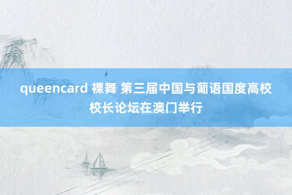 queencard 裸舞 第三届中国与葡语国度高校校长论坛在澳门举行