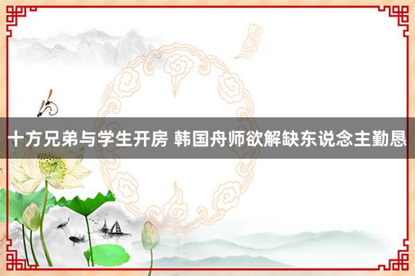 十方兄弟与学生开房 韩国舟师欲解缺东说念主勤恳