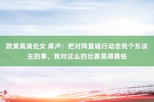 欧美高清处女 库卢：把对阵曼城行动念我个东谈主的事，我对这么的比赛莫得畏怯