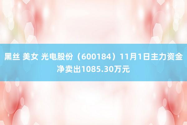 黑丝 美女 光电股份（600184）11月1日主力资金净卖出1085.30万元