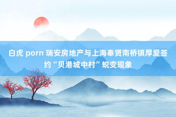 白虎 porn 瑞安房地产与上海奉贤南桥镇厚爱签约“贝港城中村”蜕变现象