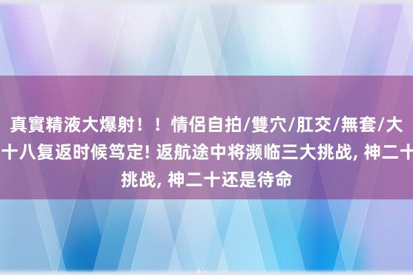 真實精液大爆射！！情侶自拍/雙穴/肛交/無套/大量噴精 神十八复返时候笃定! 返航途中将濒临三大挑战, 神二十还是待命