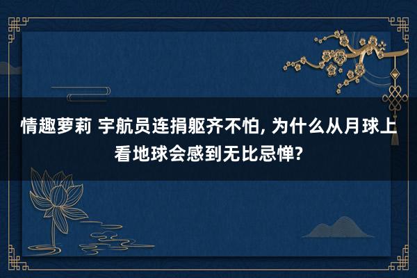 情趣萝莉 宇航员连捐躯齐不怕, 为什么从月球上看地球会感到无比忌惮?