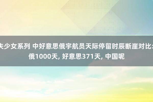 失少女系列 中好意思俄宇航员天际停留时辰断崖对比: 俄1000天, 好意思371天, 中国呢