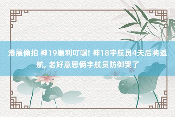 漫展偷拍 神19顺利叮嘱! 神18宇航员4天后将返航, 老好意思俩宇航员防御哭了