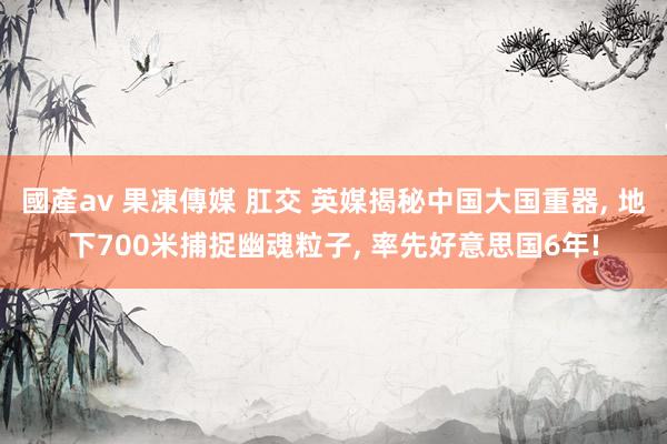 國產av 果凍傳媒 肛交 英媒揭秘中国大国重器, 地下700米捕捉幽魂粒子, 率先好意思国6年!