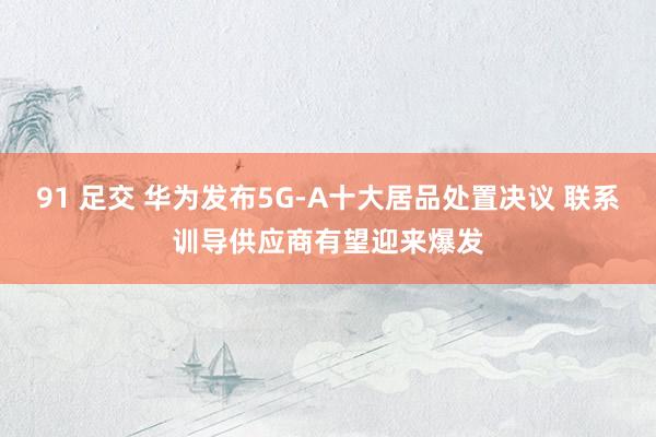 91 足交 华为发布5G-A十大居品处置决议 联系训导供应商有望迎来爆发