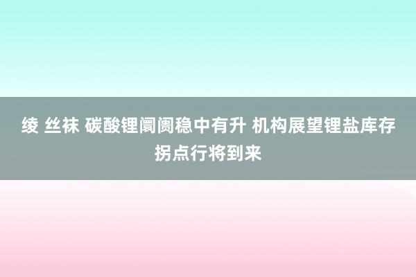 绫 丝袜 碳酸锂阛阓稳中有升 机构展望锂盐库存拐点行将到来