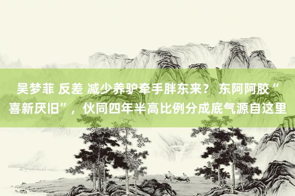 吴梦菲 反差 减少养驴牵手胖东来？ 东阿阿胶“喜新厌旧”，伙同四年半高比例分成底气源自这里