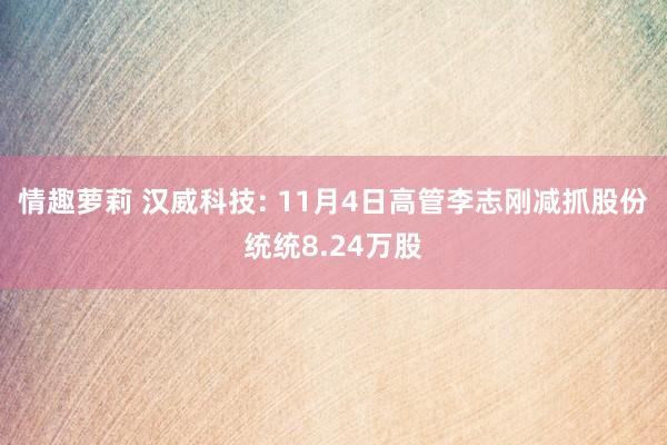 情趣萝莉 汉威科技: 11月4日高管李志刚减抓股份统统8.24万股
