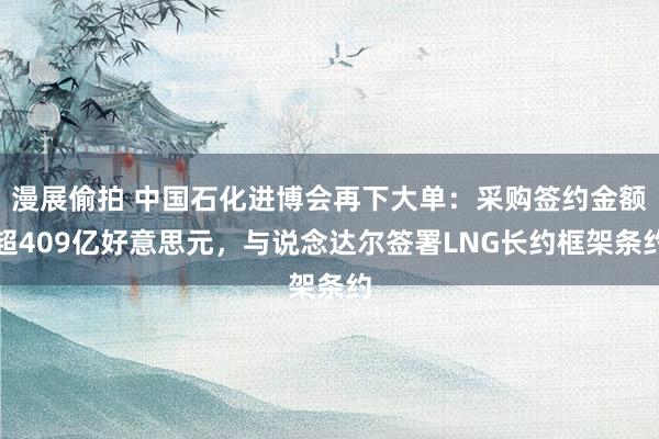 漫展偷拍 中国石化进博会再下大单：采购签约金额超409亿好意思元，与说念达尔签署LNG长约框架条约