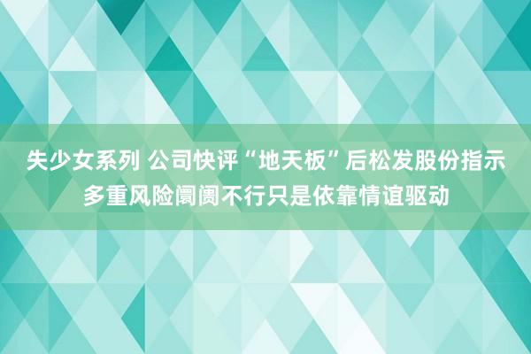 失少女系列 公司快评“地天板”后松发股份指示多重风险阛阓不行只是依靠情谊驱动
