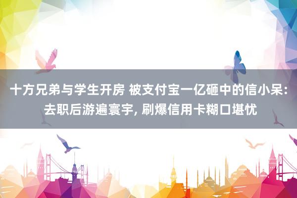 十方兄弟与学生开房 被支付宝一亿砸中的信小呆: 去职后游遍寰宇, 刷爆信用卡糊口堪忧