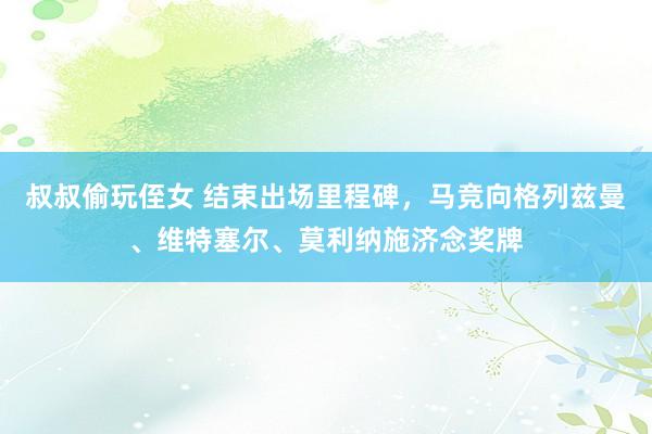 叔叔偷玩侄女 结束出场里程碑，马竞向格列兹曼、维特塞尔、莫利纳施济念奖牌