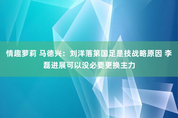 情趣萝莉 马德兴：刘洋落第国足是技战略原因 李磊进展可以没必要更换主力