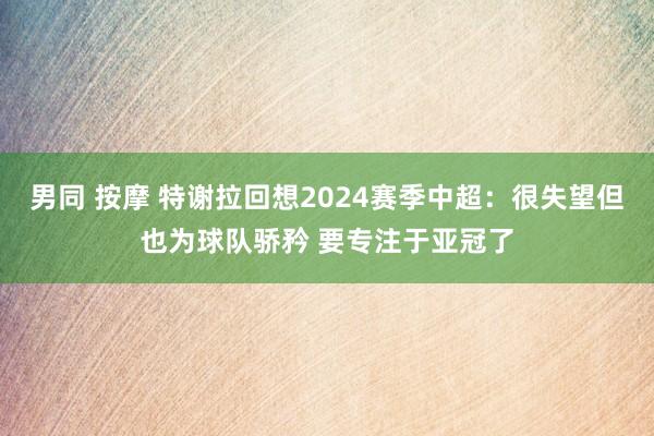 男同 按摩 特谢拉回想2024赛季中超：很失望但也为球队骄矜 要专注于亚冠了