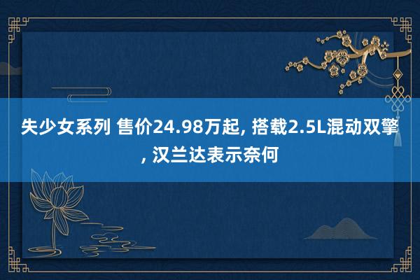 失少女系列 售价24.98万起, 搭载2.5L混动双擎, 汉兰达表示奈何
