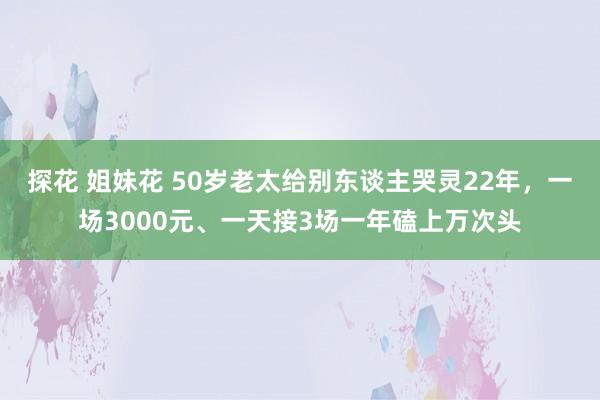 探花 姐妹花 50岁老太给别东谈主哭灵22年，一场3000元、一天接3场一年磕上万次头