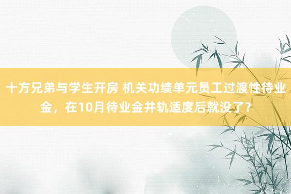 十方兄弟与学生开房 机关功绩单元员工过渡性待业金，在10月待业金并轨适度后就没了？