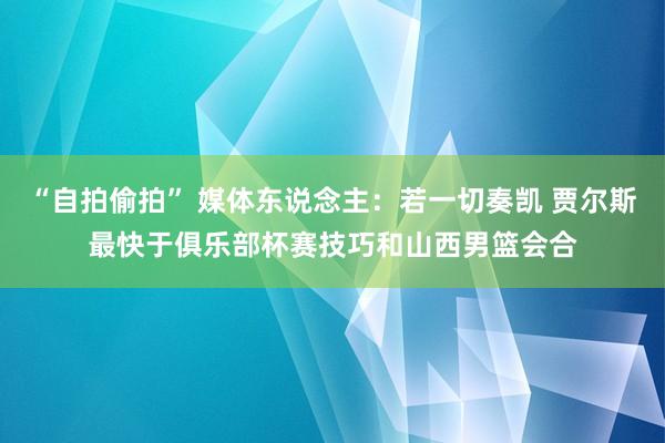 “自拍偷拍” 媒体东说念主：若一切奏凯 贾尔斯最快于俱乐部杯赛技巧和山西男篮会合
