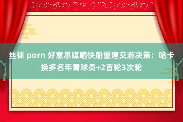 丝袜 porn 好意思媒晒快船重建交游决策：哈卡换多名年青球员+2首轮3次轮