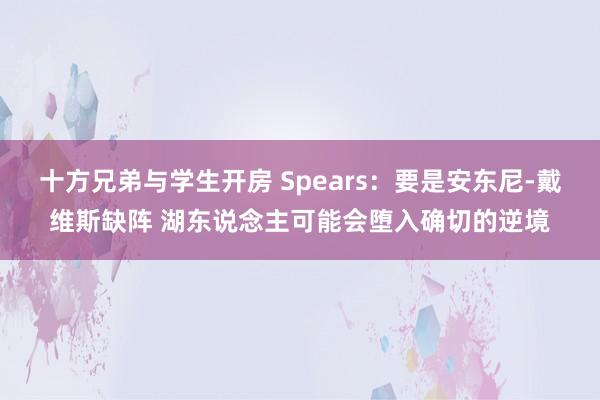 十方兄弟与学生开房 Spears：要是安东尼-戴维斯缺阵 湖东说念主可能会堕入确切的逆境