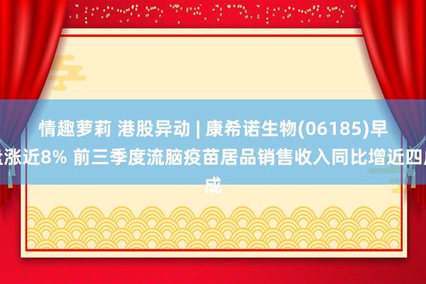 情趣萝莉 港股异动 | 康希诺生物(06185)早盘涨近8% 前三季度流脑疫苗居品销售收入同比增近四成