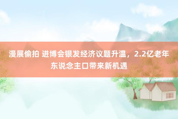 漫展偷拍 进博会银发经济议题升温，2.2亿老年东说念主口带来新机遇