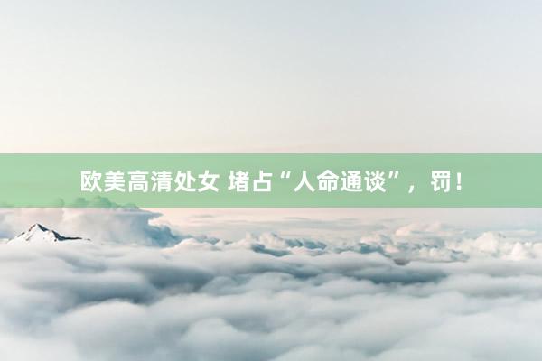 欧美高清处女 堵占“人命通谈”，罚！