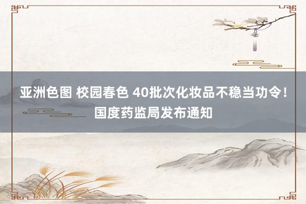 亚洲色图 校园春色 40批次化妆品不稳当功令！国度药监局发布通知