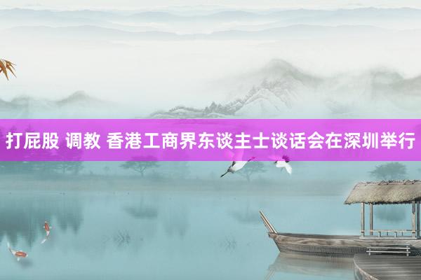 打屁股 调教 香港工商界东谈主士谈话会在深圳举行