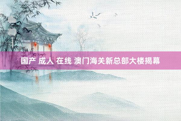国产 成人 在线 澳门海关新总部大楼揭幕