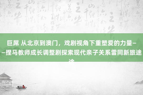 巨屌 从北京到澳门，戏剧视角下重塑爱的力量——捏马教师成长调整剧探索现代亲子关系雷同新旅途
