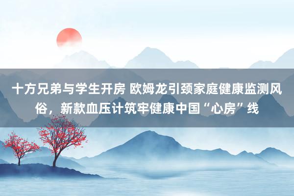 十方兄弟与学生开房 欧姆龙引颈家庭健康监测风俗，新款血压计筑牢健康中国“心房”线