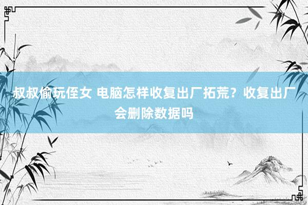 叔叔偷玩侄女 电脑怎样收复出厂拓荒？收复出厂会删除数据吗