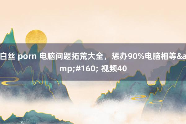 白丝 porn 电脑问题拓荒大全，惩办90%电脑相等&#160; 视频40