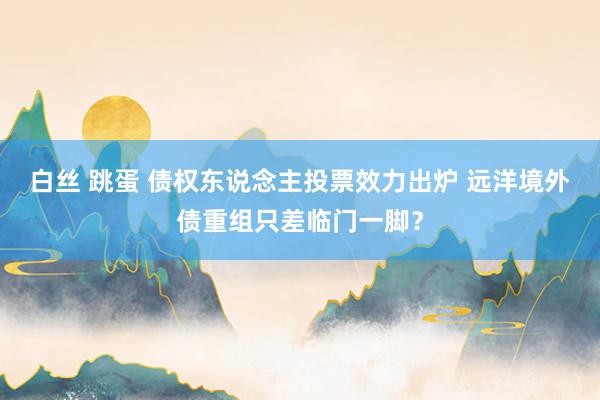 白丝 跳蛋 债权东说念主投票效力出炉 远洋境外债重组只差临门一脚？